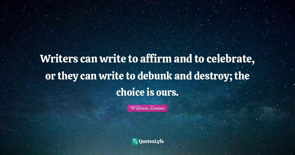 Writers can write to affirm and to celebrate, or they can write to debunk and destroy; the choice is ours.