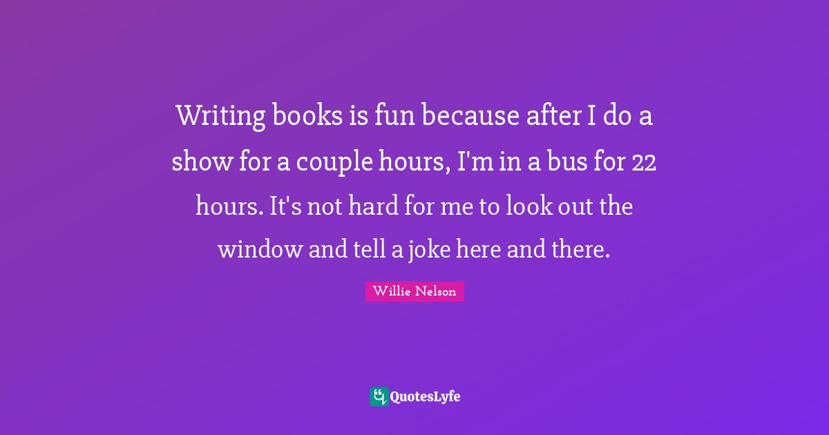 Writing books is fun because after I do a show for a couple hours, I'm in a bus for 22 hours. It's not hard for me to look out the window and tell a joke here and there.