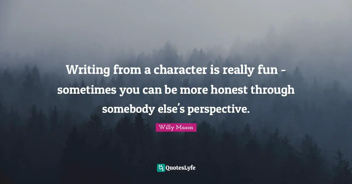 Writing from a character is really fun - sometimes you can be more honest through somebody else's perspective.