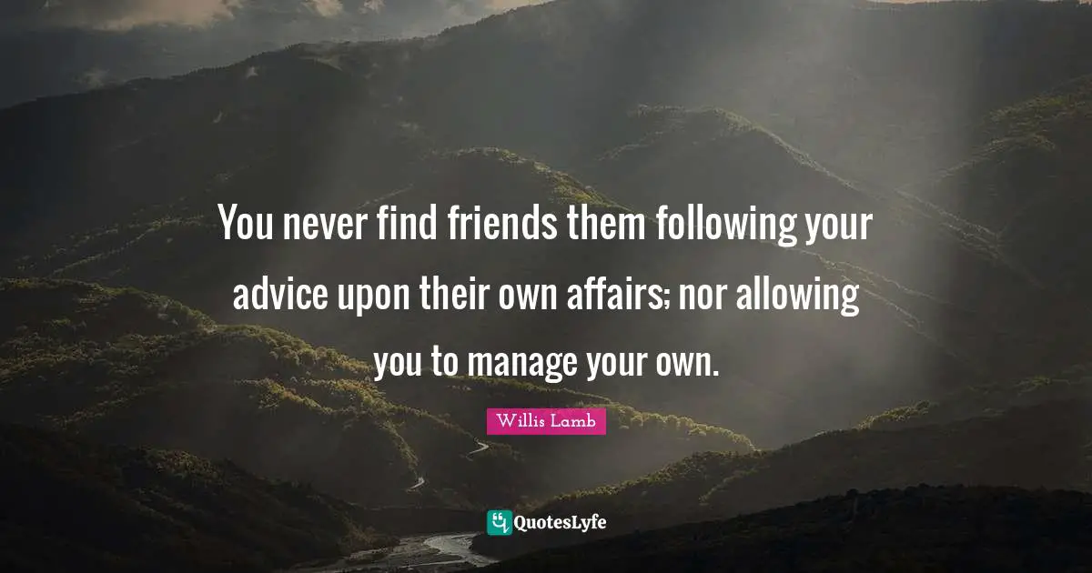 You never find friends them following your advice upon their own affairs; nor allowing you to manage your own.