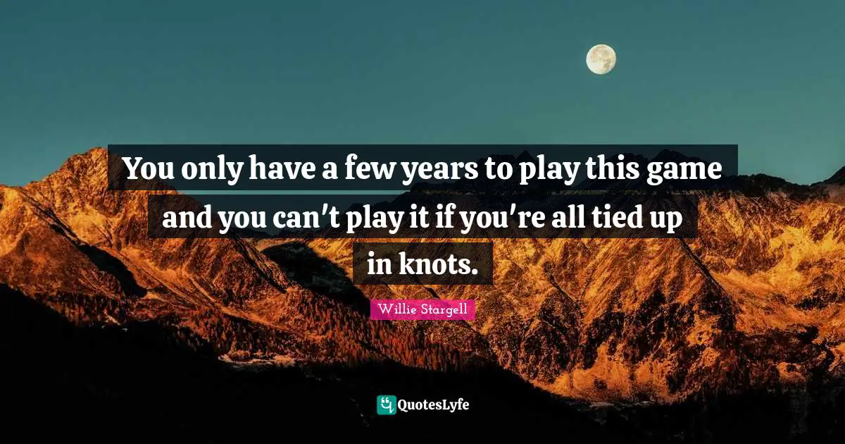 You only have a few years to play this game and you can't play it if you're all tied up in knots.