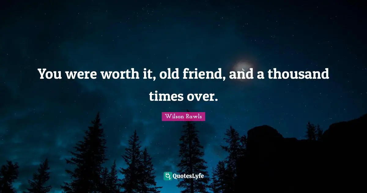 You were worth it, old friend, and a thousand times over.