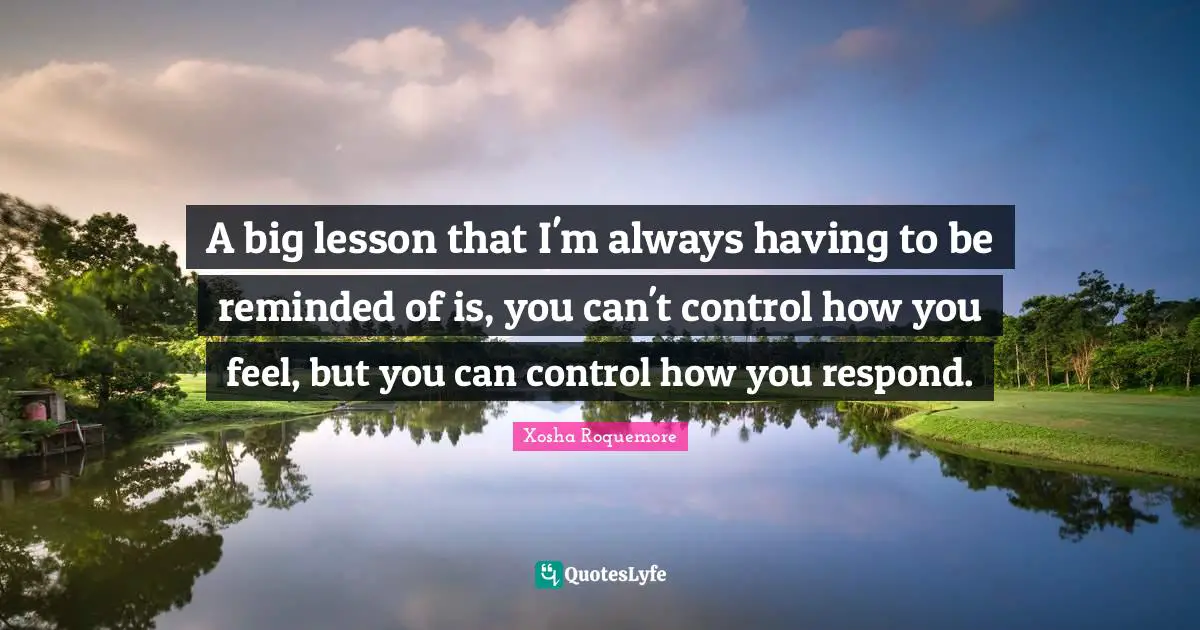 A big lesson that I'm always having to be reminded of is, you can't control how you feel, but you can control how you respond.