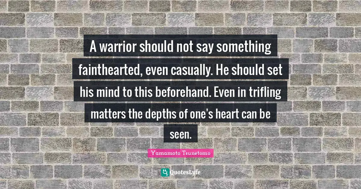 A warrior should not say something fainthearted, even casually. He should set his mind to this beforehand. Even in trifling matters the depths of one's heart can be seen.