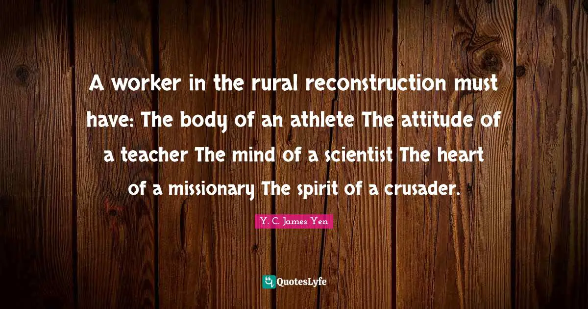 A worker in the rural reconstruction must have: The body of an athlete The attitude of a teacher The mind of a scientist The heart of a missionary The spirit of a crusader.