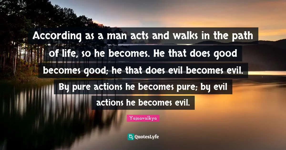 According as a man acts and walks in the path of life, so he becomes. He that does good becomes good; he that does evil becomes evil. By pure actions he becomes pure; by evil actions he becomes evil.