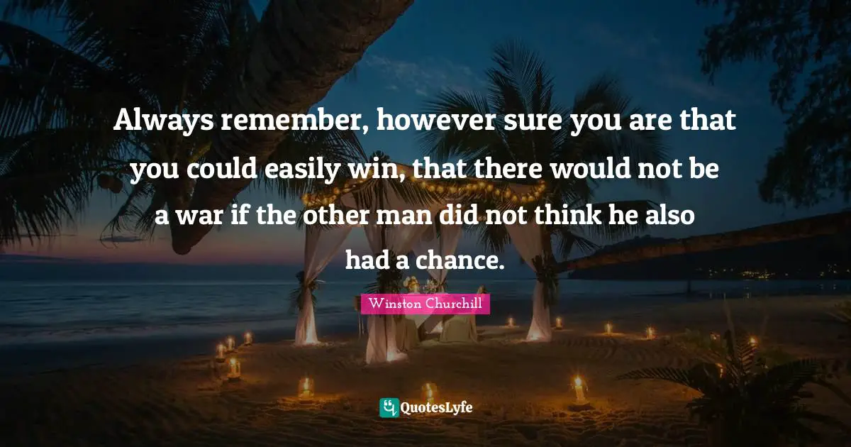Always remember, however sure you are that you could easily win, that there would not be a war if the other man did not think he also had a chance.