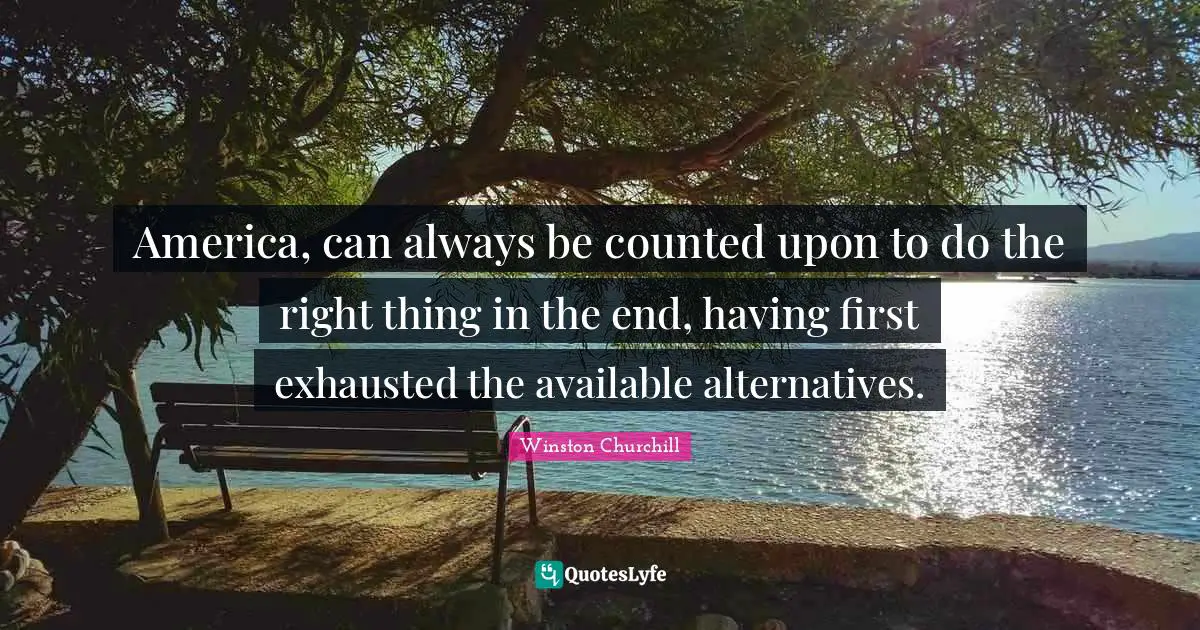 America, can always be counted upon to do the right thing in the end, having first exhausted the available alternatives.