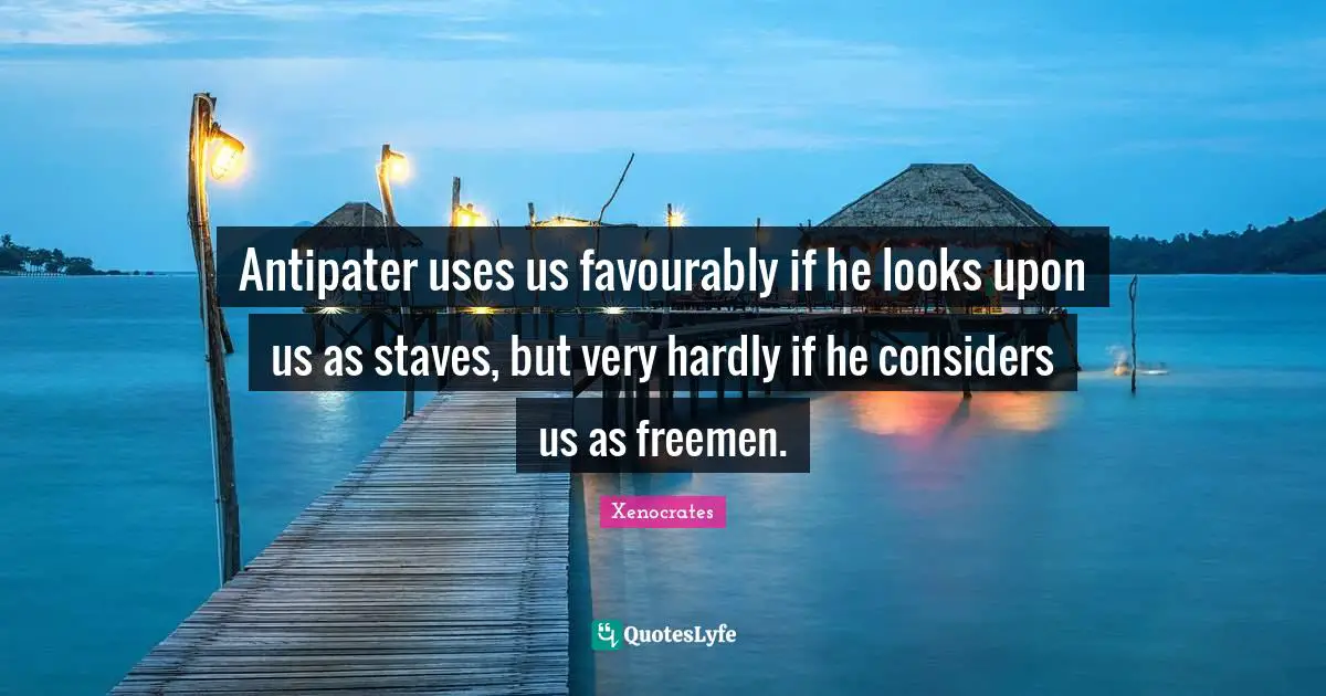 Antipater uses us favourably if he looks upon us as staves, but very hardly if he considers us as freemen.