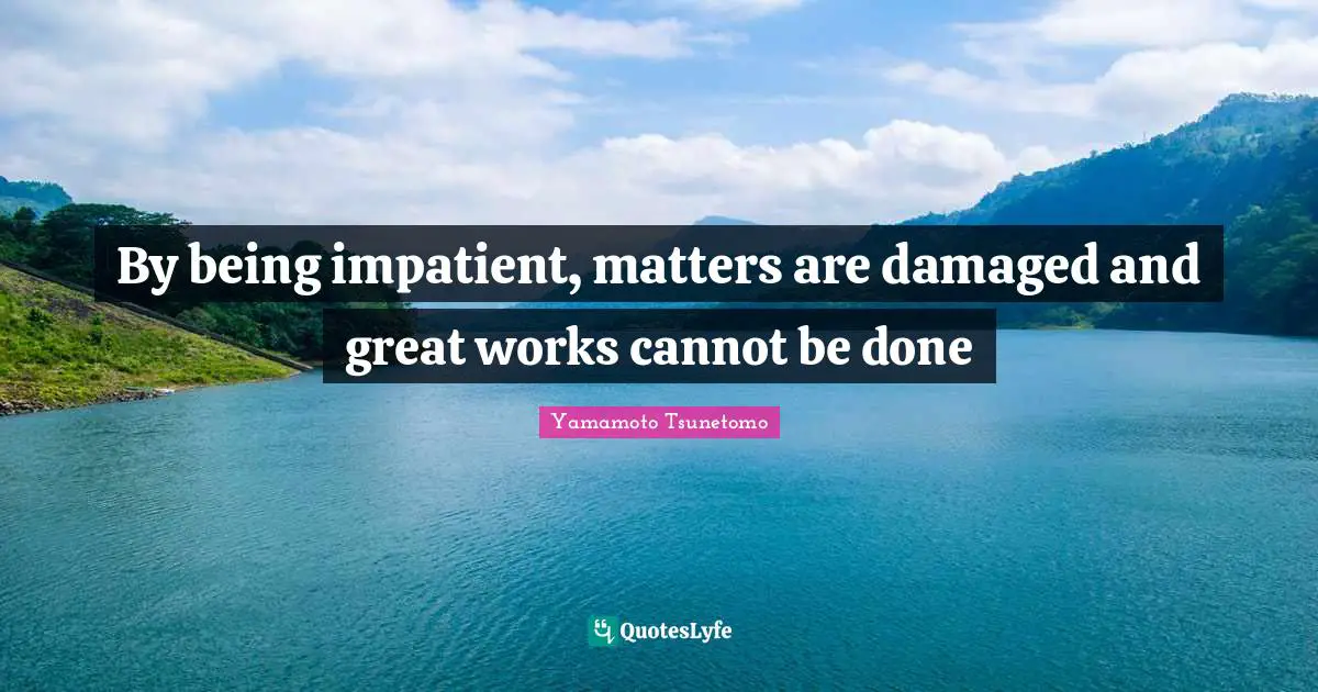 By being impatient, matters are damaged and great works cannot be done