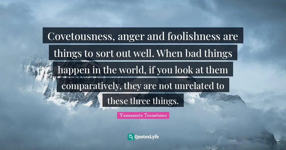 Covetousness, anger and foolishness are things to sort out well. When bad things happen in the world, if you look at them comparatively, they are not unrelated to these three things.