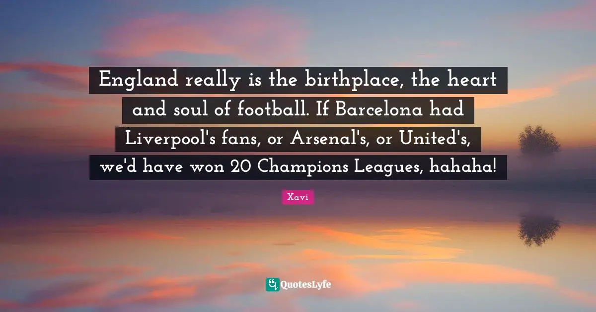 England really is the birthplace, the heart and soul of football. If Barcelona had Liverpool's fans, or Arsenal's, or United's, we'd have won 20 Champions Leagues, hahaha!