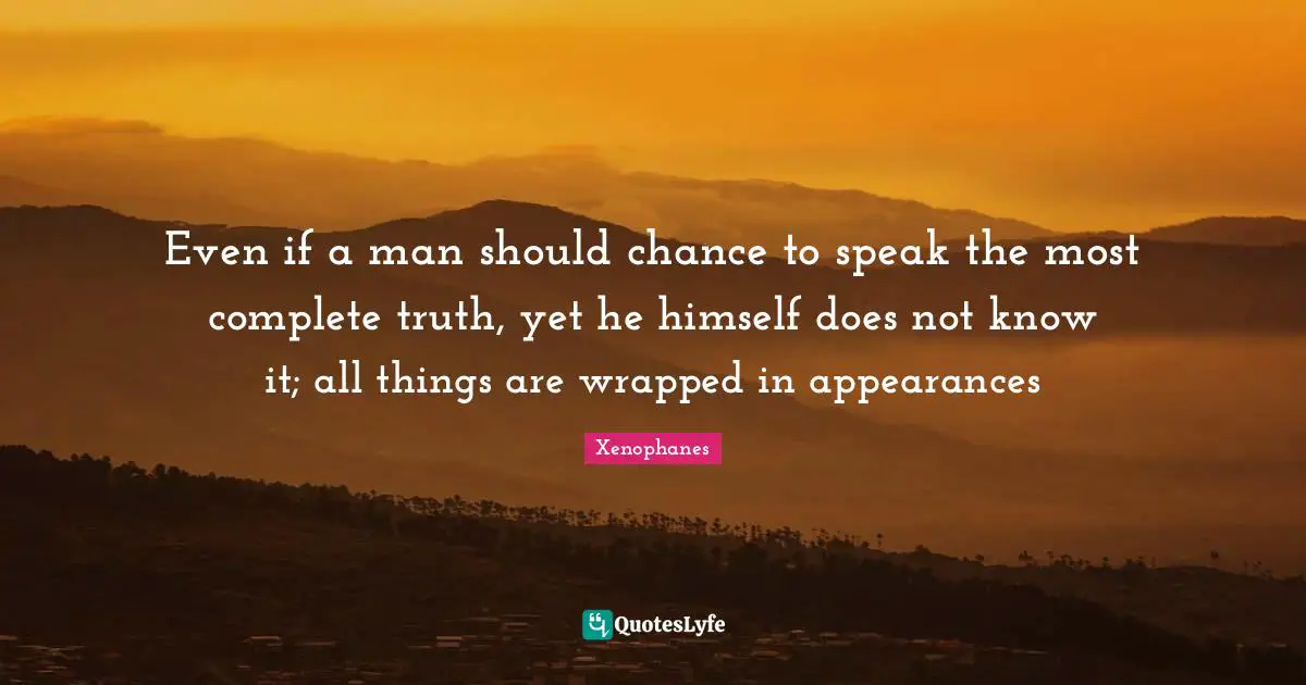 Even if a man should chance to speak the most complete truth, yet he himself does not know it; all things are wrapped in appearances