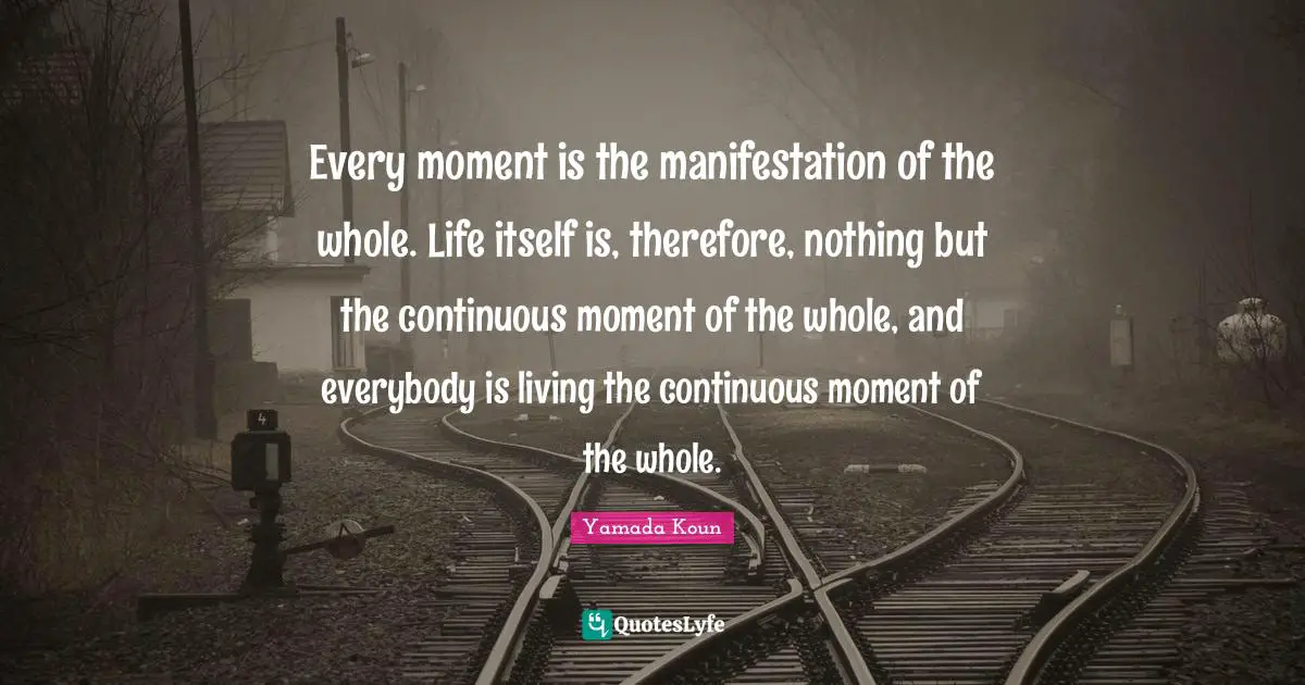 Every moment is the manifestation of the whole. Life itself is, therefore, nothing but the continuous moment of the whole, and everybody is living the continuous moment of the whole.