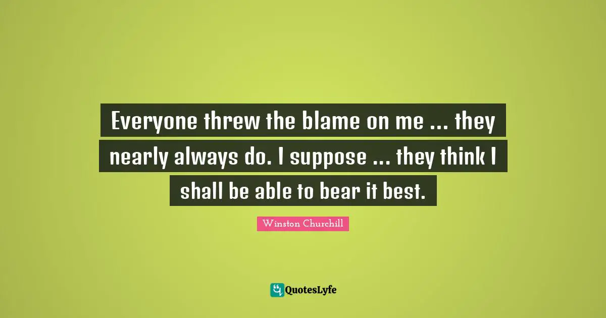 Everyone threw the blame on me ... they nearly always do. I suppose ... they think I shall be able to bear it best.