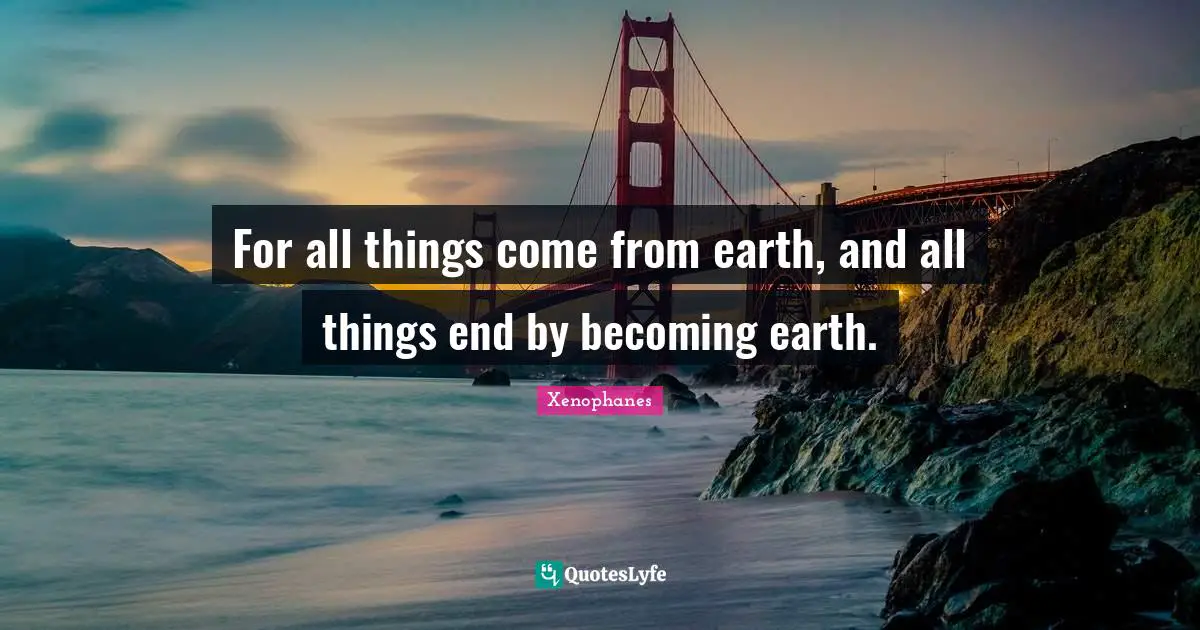For all things come from earth, and all things end by becoming earth.