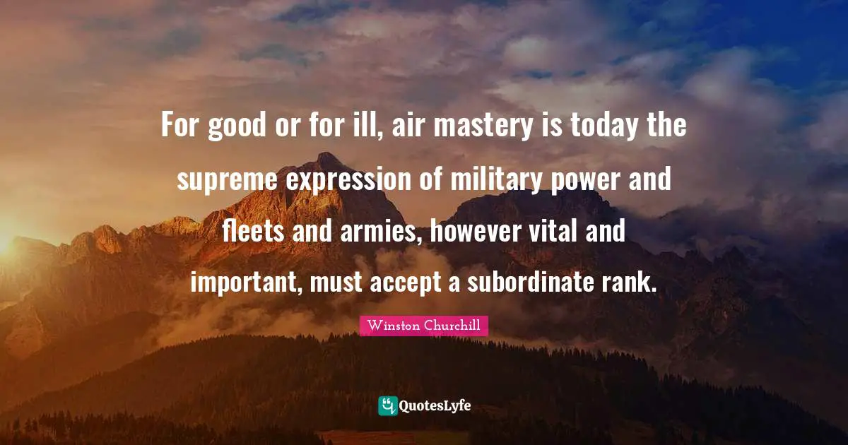 For good or for ill, air mastery is today the supreme expression of military power and fleets and armies, however vital and important, must accept a subordinate rank.