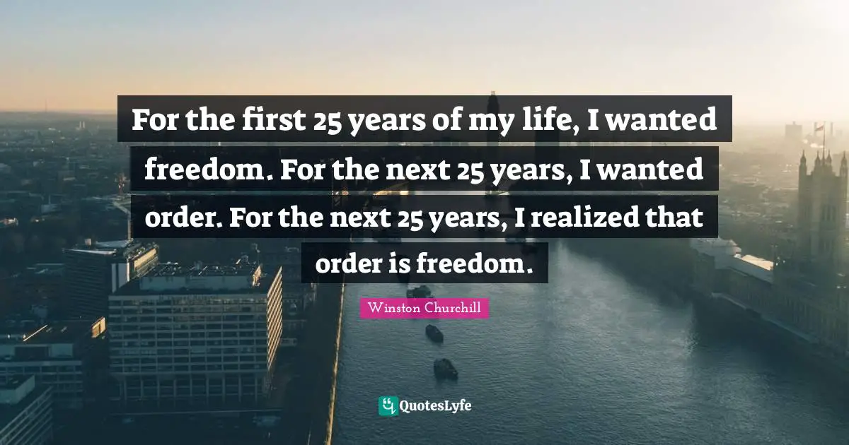 For the first 25 years of my life, I wanted freedom. For the next 25 years, I wanted order. For the next 25 years, I realized that order is freedom.