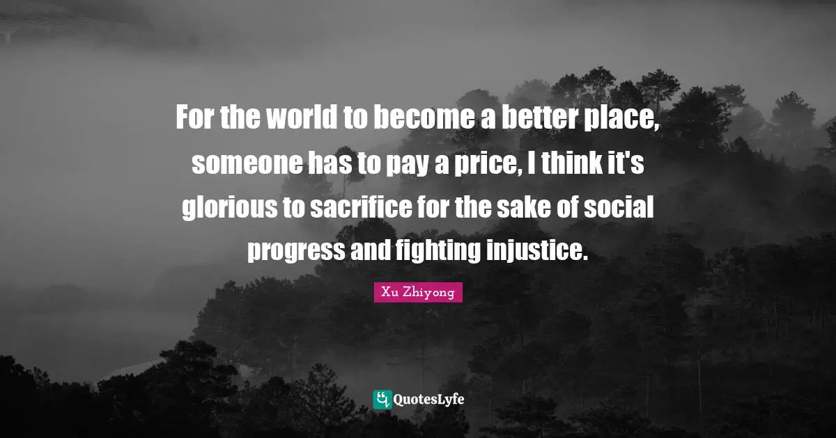 For the world to become a better place, someone has to pay a price, I think it's glorious to sacrifice for the sake of social progress and fighting injustice.
