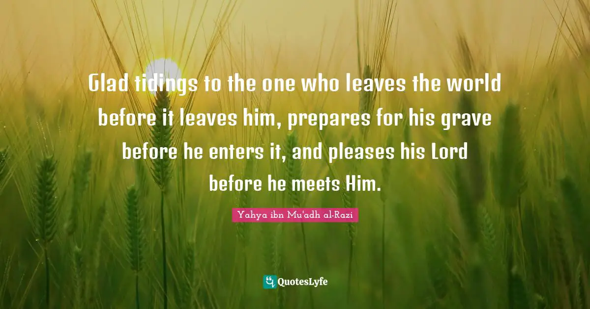 Glad tidings to the one who leaves the world before it leaves him, prepares for his grave before he enters it, and pleases his Lord before he meets Him.