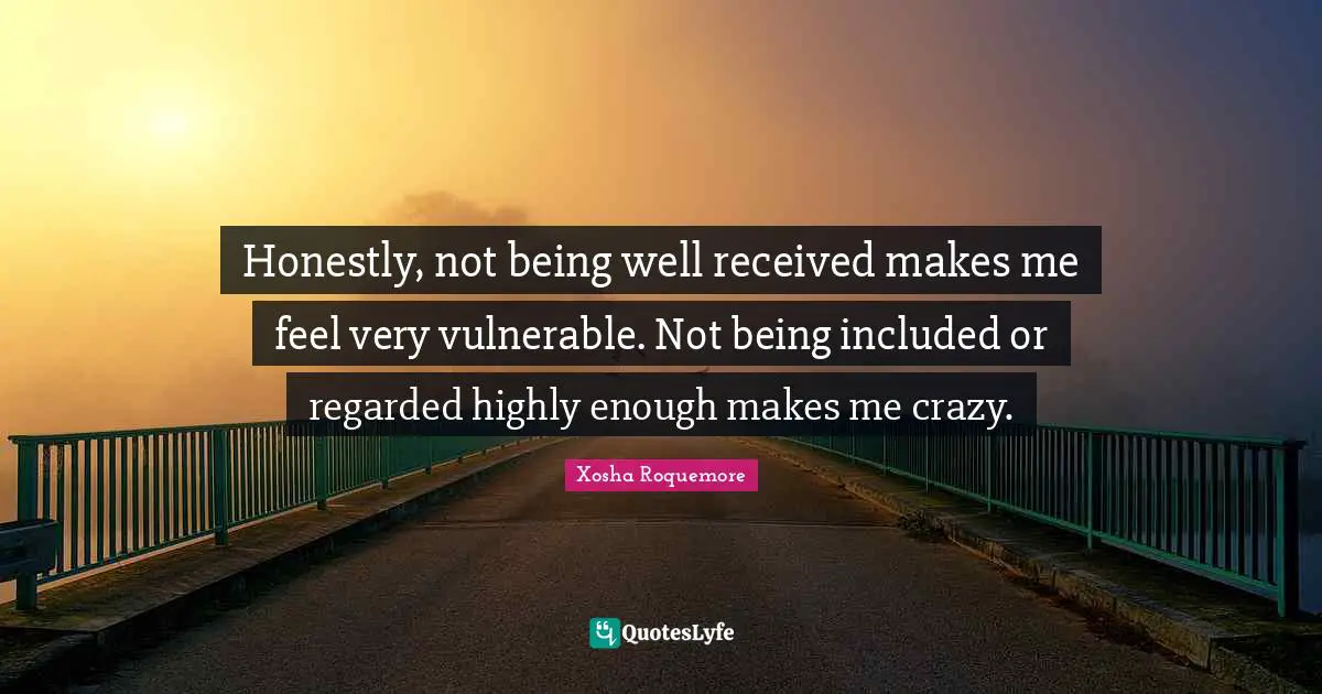 Honestly, not being well received makes me feel very vulnerable. Not being included or regarded highly enough makes me crazy.