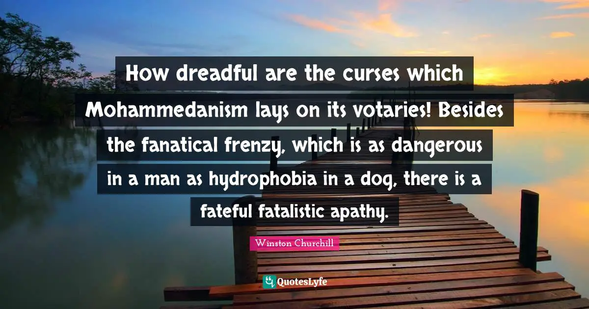 How dreadful are the curses which Mohammedanism lays on its votaries! Besides the fanatical frenzy, which is as dangerous in a man as hydrophobia in a dog, there is a fateful fatalistic apathy.