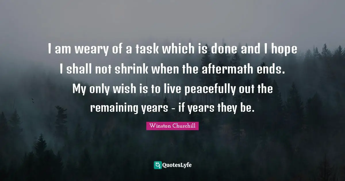 I am weary of a task which is done and I hope I shall not shrink when the aftermath ends. My only wish is to live peacefully out the remaining years - if years they be.
