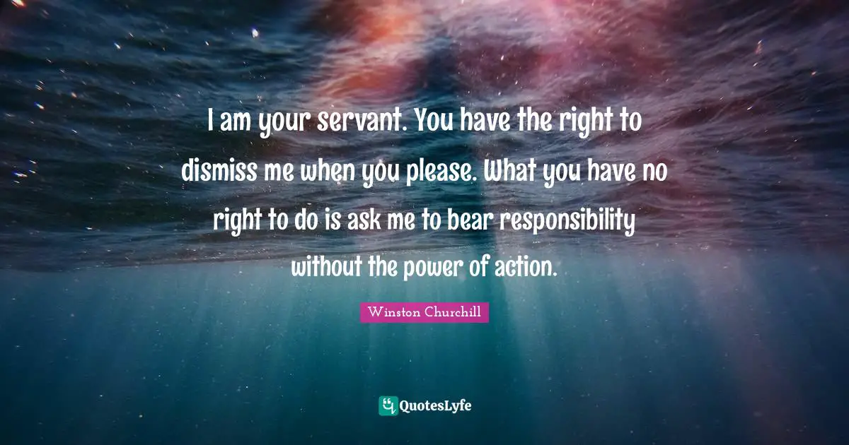 I am your servant. You have the right to dismiss me when you please. What you have no right to do is ask me to bear responsibility without the power of action.
