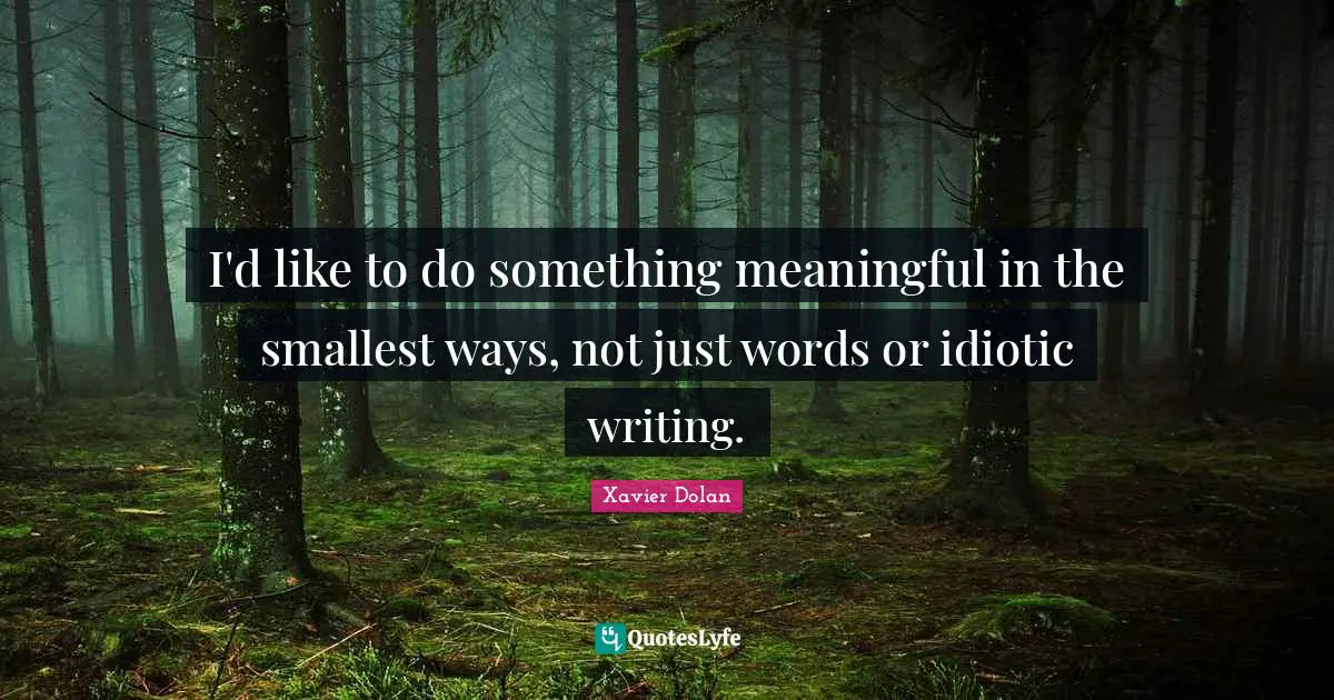 I'd like to do something meaningful in the smallest ways, not just words or idiotic writing.