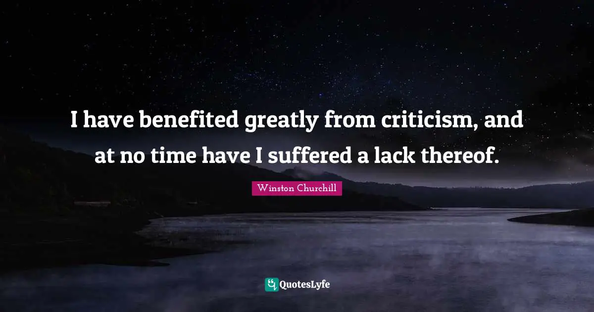 I have benefited greatly from criticism, and at no time have I suffered a lack thereof.