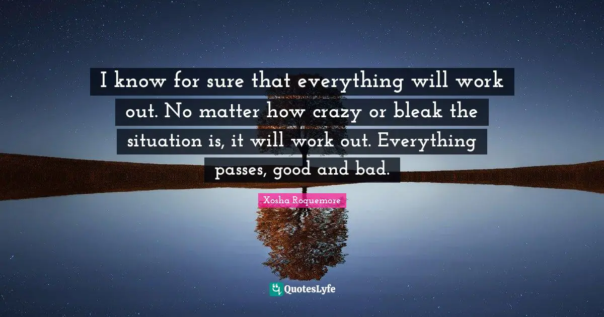 I know for sure that everything will work out. No matter how crazy or bleak the situation is, it will work out. Everything passes, good and bad.
