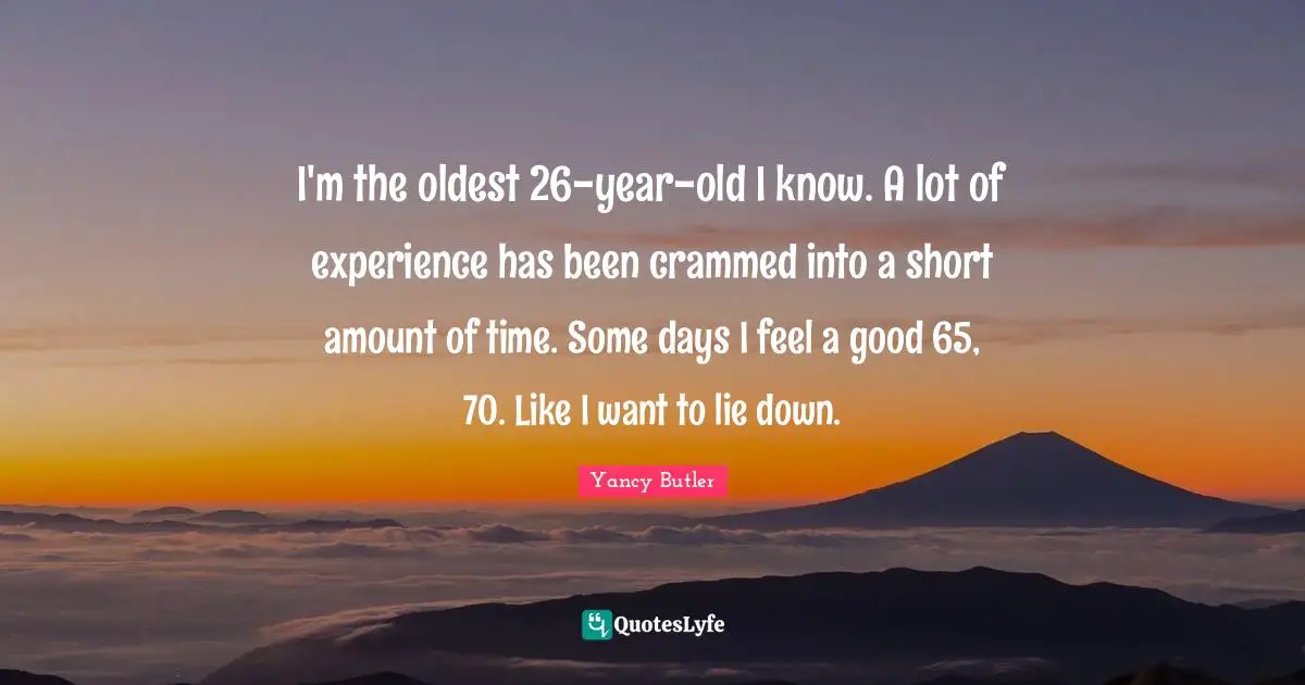 I'm the oldest 26-year-old I know. A lot of experience has been crammed into a short amount of time. Some days I feel a good 65, 70. Like I want to lie down.