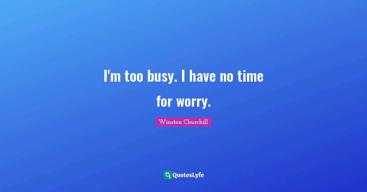 I'm too busy. I have no time for worry.