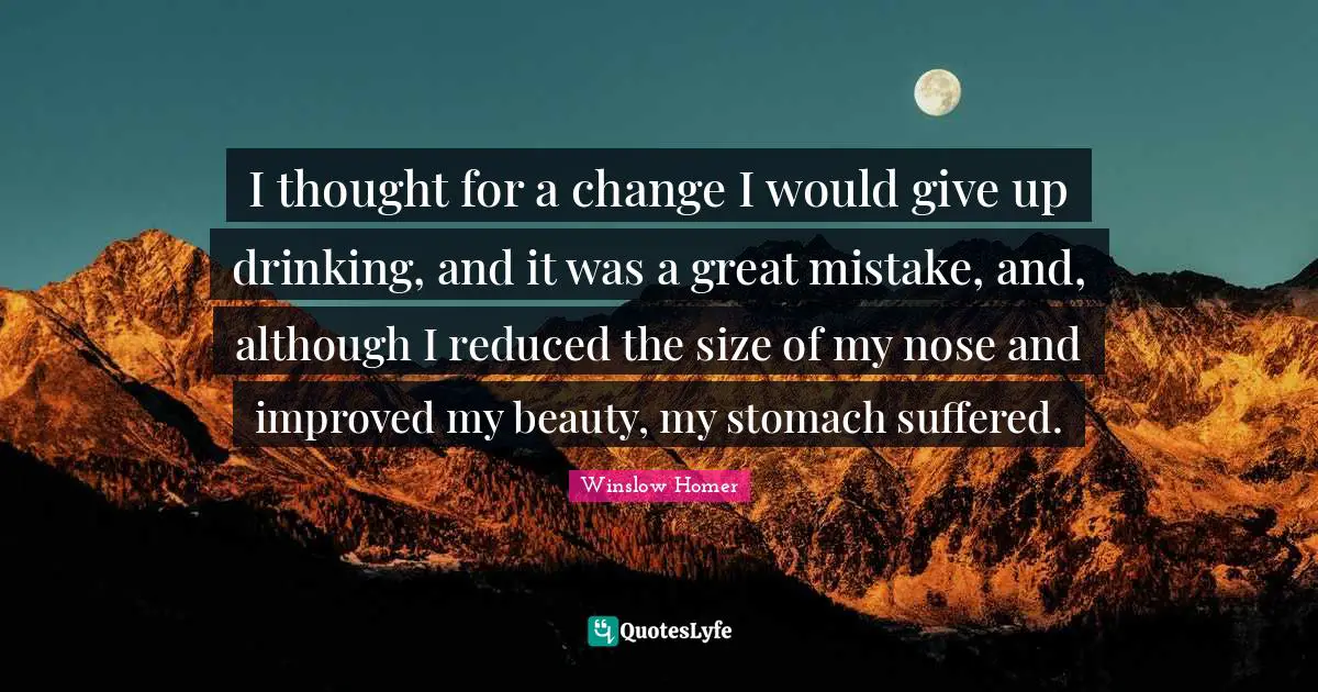I thought for a change I would give up drinking, and it was a great mistake, and, although I reduced the size of my nose and improved my beauty, my stomach suffered.