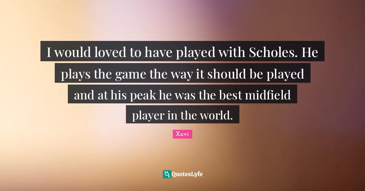 I would loved to have played with Scholes. He plays the game the way it should be played and at his peak he was the best midfield player in the world.
