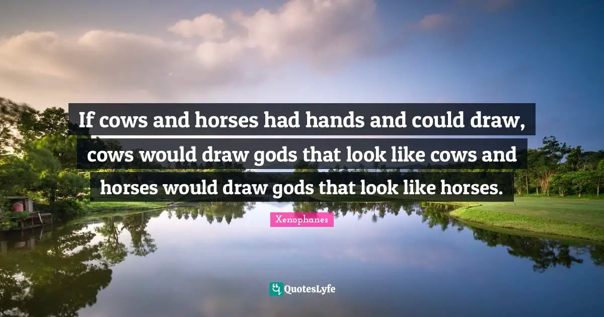 If cows and horses had hands and could draw, cows would draw gods that look like cows and horses would draw gods that look like horses.