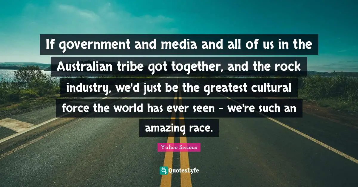 Yahoo Serious Quotes: "If government and media and all of us in the Australian tribe got together, and the rock industry, we'd just be the greatest cultural force the world has ever seen - we're such an amazing race."