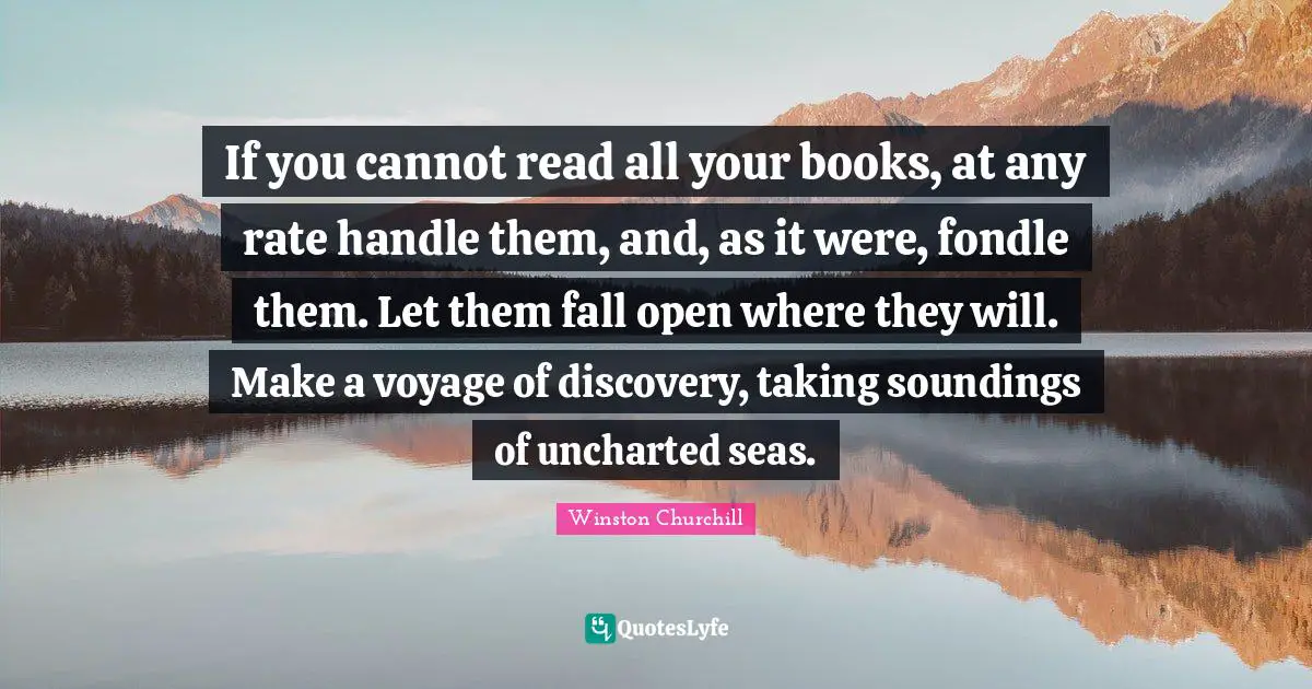 If you cannot read all your books, at any rate handle them, and, as it were, fondle them. Let them fall open where they will. Make a voyage of discovery, taking soundings of uncharted seas.