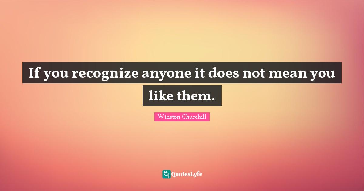 If you recognize anyone it does not mean you like them.
