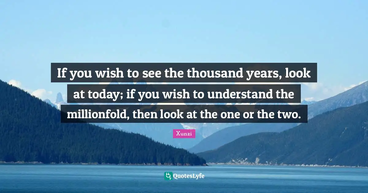 If you wish to see the thousand years, look at today; if you wish to understand the millionfold, then look at the one or the two.