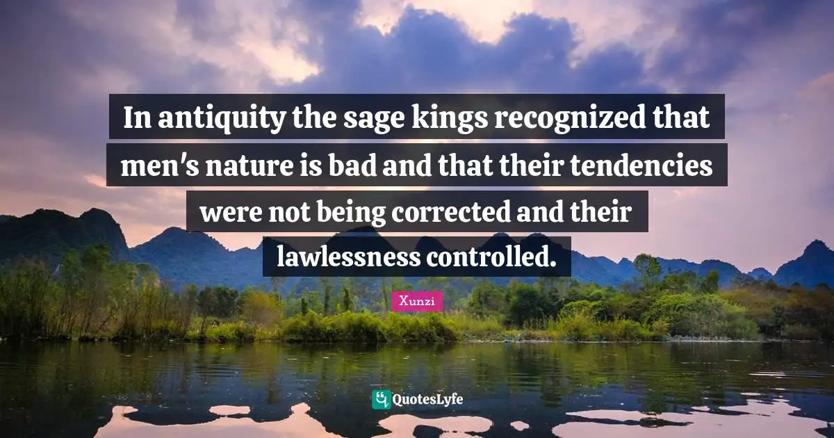 In antiquity the sage kings recognized that men's nature is bad and that their tendencies were not being corrected and their lawlessness controlled.