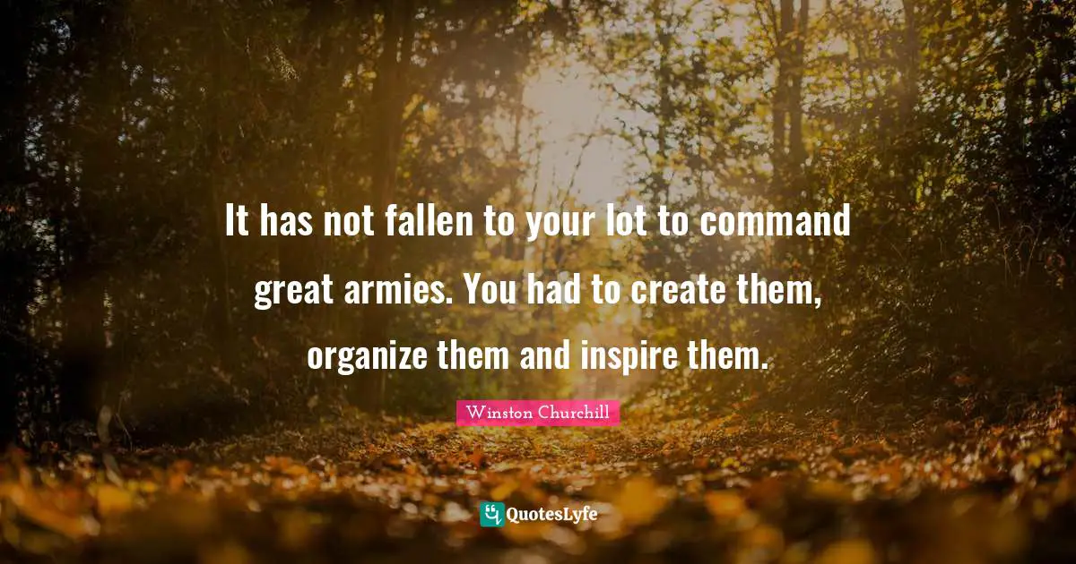 It has not fallen to your lot to command great armies. You had to create them, organize them and inspire them.
