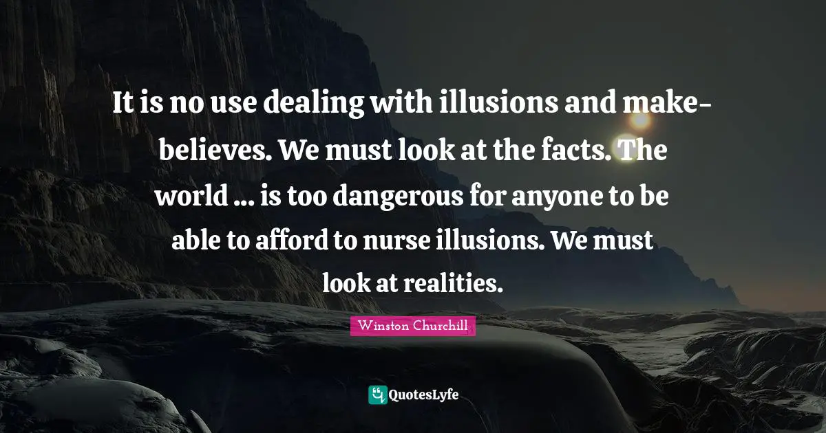 It is no use dealing with illusions and make-believes. We must look at the facts. The world ... is too dangerous for anyone to be able to afford to nurse illusions. We must look at realities.