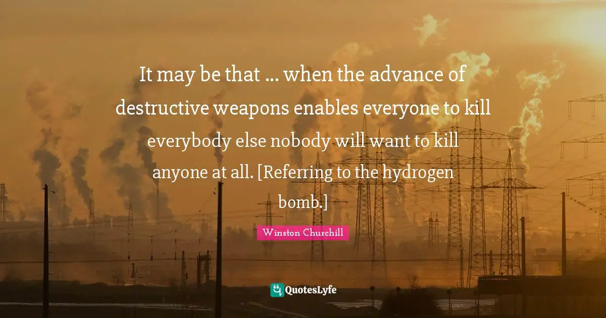 It may be that ... when the advance of destructive weapons enables everyone to kill everybody else nobody will want to kill anyone at all. [Referring to the hydrogen bomb.]