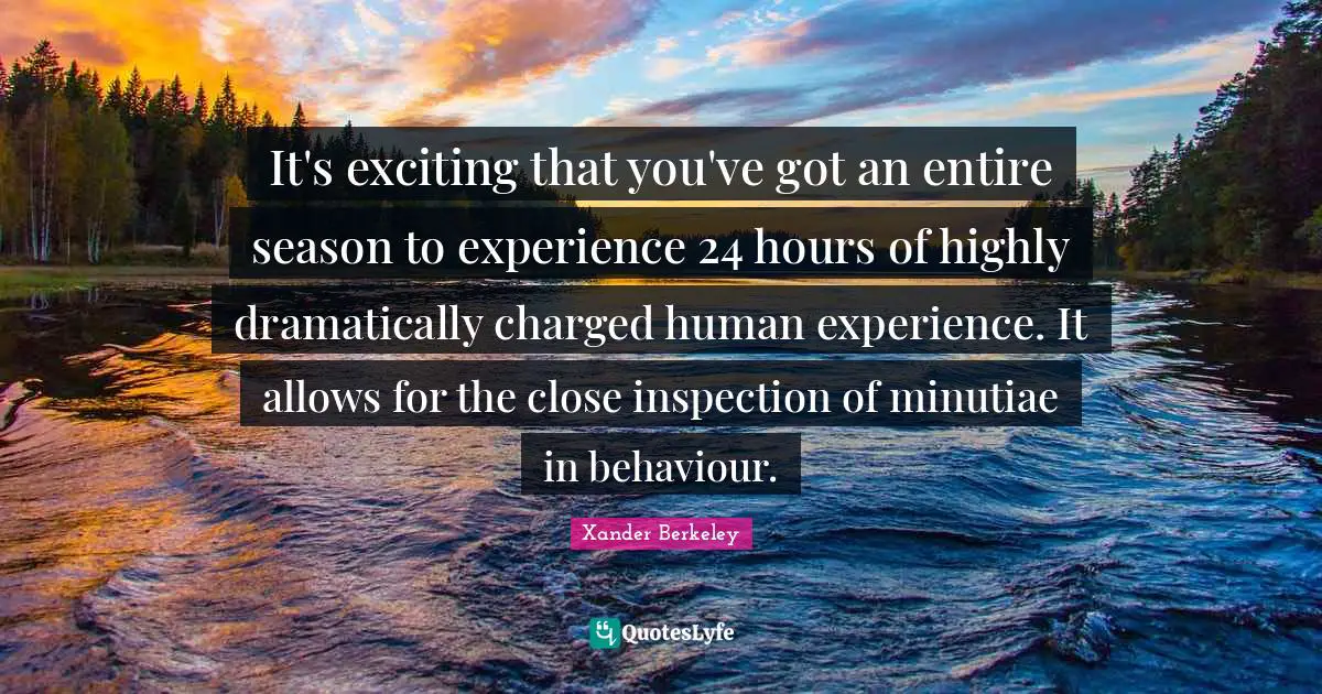 It's exciting that you've got an entire season to experience 24 hours of highly dramatically charged human experience. It allows for the close inspection of minutiae in behaviour.