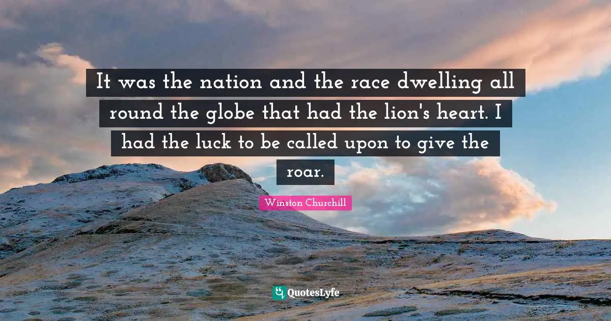 It was the nation and the race dwelling all round the globe that had the lion's heart. I had the luck to be called upon to give the roar.