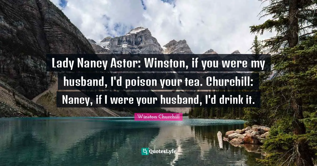 Winston Churchill Quotes: Lady Nancy Astor: Winston, if you were my husband, I'd poison your tea. Churchill: Nancy, if I were your husband, I'd drink it.