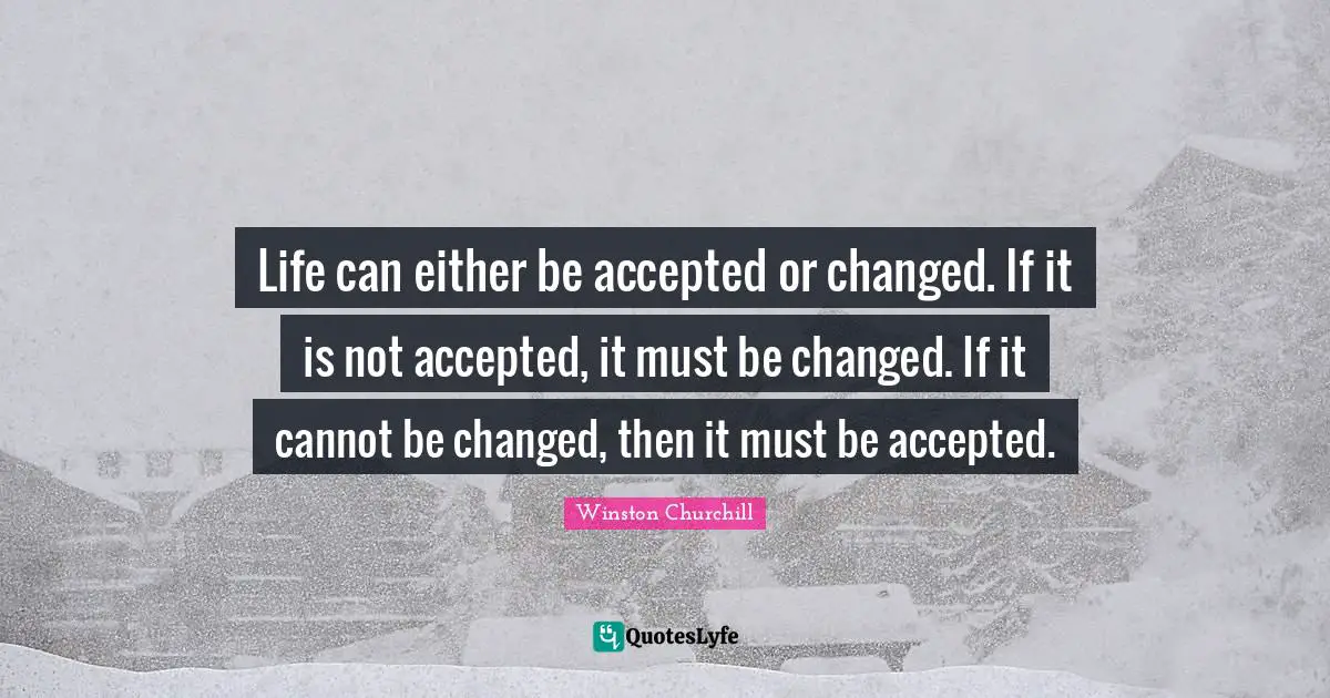 Life can either be accepted or changed. If it is not accepted, it must be changed. If it cannot be changed, then it must be accepted.