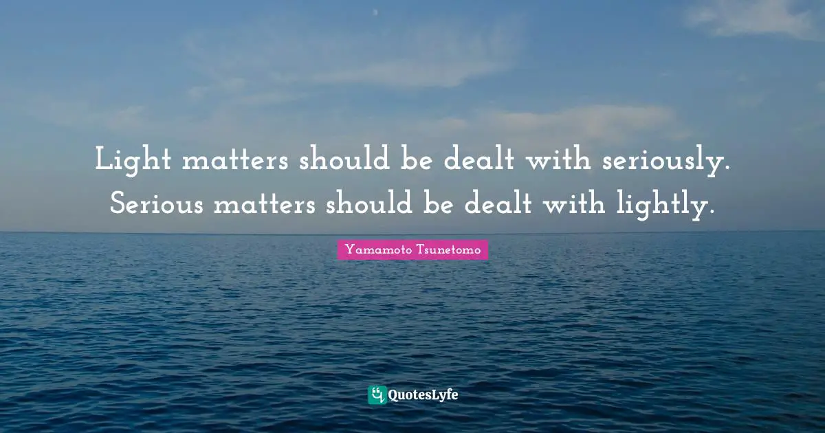 Light matters should be dealt with seriously. Serious matters should be dealt with lightly.