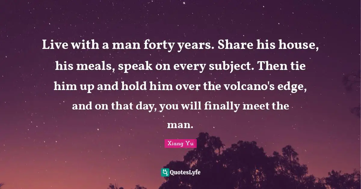 Forty Quotes: "Live with a man forty years. Share his house, his meals, speak on every subject. Then tie him up and hold him over the volcano's edge, and on that day, you will finally meet the man."
